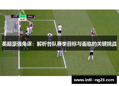 英超豪强角逐：解析各队赛季目标与面临的关键挑战