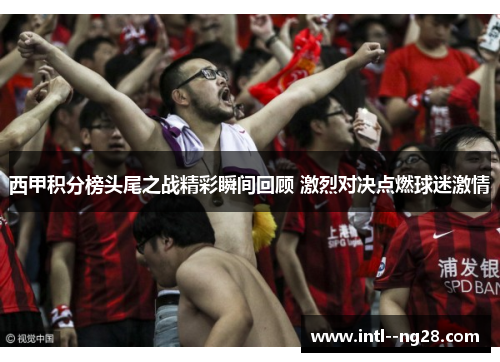 西甲积分榜头尾之战精彩瞬间回顾 激烈对决点燃球迷激情 西甲积分榜头尾之战精彩瞬间回顾 激烈对决点燃球迷激情
