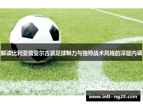 解读比利亚雷亚尔古派足球魅力与独特战术风格的深层内涵 解读比利亚雷亚尔古派足球魅力与独特战术风格的深层内涵