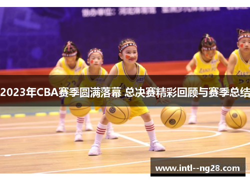 2023年CBA赛季圆满落幕 总决赛精彩回顾与赛季总结