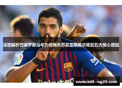 深度解析巴塞罗那当年为何痛失苏亚雷斯揭示背后五大核心原因
