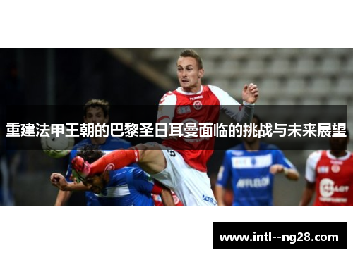 重建法甲王朝的巴黎圣日耳曼面临的挑战与未来展望