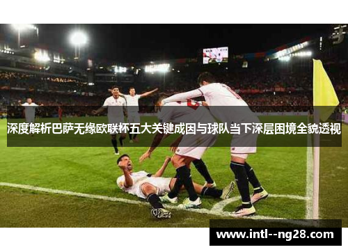 深度解析巴萨无缘欧联杯五大关键成因与球队当下深层困境全貌透视