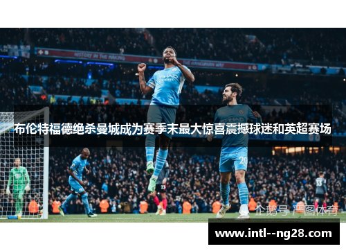 布伦特福德绝杀曼城成为赛季末最大惊喜震撼球迷和英超赛场