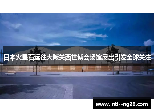 日本火星石运往大阪关西世博会场馆展出引发全球关注