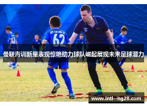 曼联青训新星表现惊艳助力球队崛起展现未来足球潜力 曼联青训新星表现惊艳助力球队崛起展现未来足球潜力