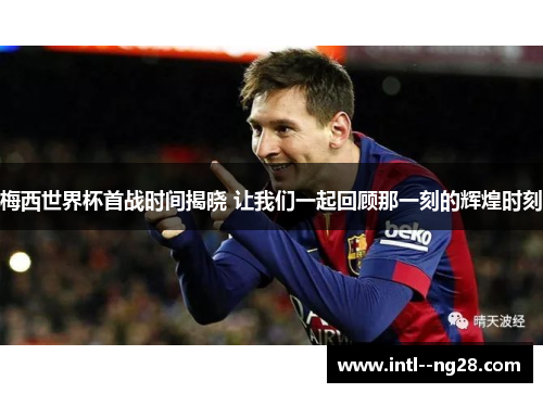 梅西世界杯首战时间揭晓 让我们一起回顾那一刻的辉煌时刻