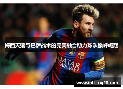 梅西天赋与巴萨战术的完美融合助力球队巅峰崛起 梅西天赋与巴萨战术的完美融合助力球队巅峰崛起