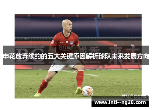 申花放弃续约的五大关键原因解析球队未来发展方向 申花放弃续约的五大关键原因解析球队未来发展方向