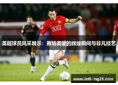 英超球员风采展示：赛场英雄的辉煌瞬间与非凡技艺