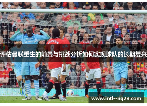 评估曼联重生的前景与挑战分析如何实现球队的长期复兴 评估曼联重生的前景与挑战分析如何实现球队的长期复兴