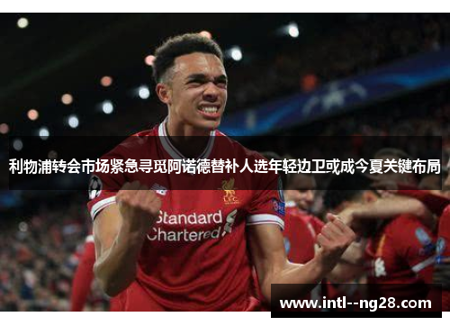 利物浦转会市场紧急寻觅阿诺德替补人选年轻边卫或成今夏关键布局