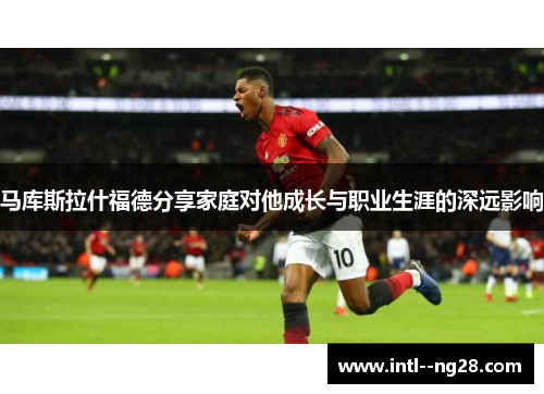 马库斯拉什福德分享家庭对他成长与职业生涯的深远影响