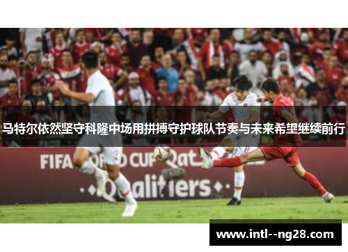 马特尔依然坚守科隆中场用拼搏守护球队节奏与未来希望继续前行 马特尔依然坚守科隆中场用拼搏守护球队节奏与未来希望继续前行