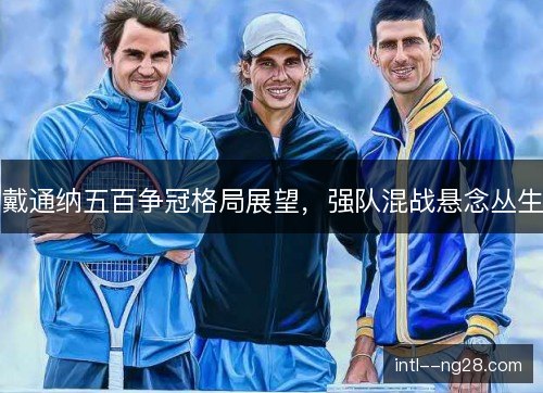 戴通纳五百争冠格局展望，强队混战悬念丛生